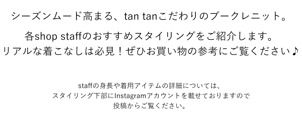 シーズンムード高まる、tan tanこだわりのブークレニット。

各shop staffのおすすめスタイリングをご紹介します。
リアルな着こなしは必見！ぜひお買い物の参考にご覧ください♪

staffの身長や着用アイテムの詳細については、
スタイリング下部にInstagramアカウントを載せておりますので
投稿からご覧ください。