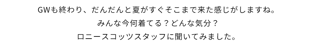 GWも終わり、だんだんと夏がすぐそこまで来た感じがしますね。みんな今何着てる？どんな気分？ロニースコッツスタッフに聞いてみました。